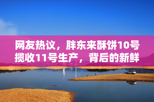 网友热议，胖东来酥饼10号揽收11号生产，背后的新鲜与速度之谜