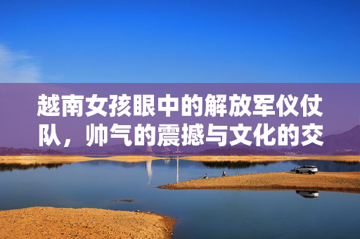 越南女孩眼中的解放军仪仗队，帅气的震撼与文化的交流