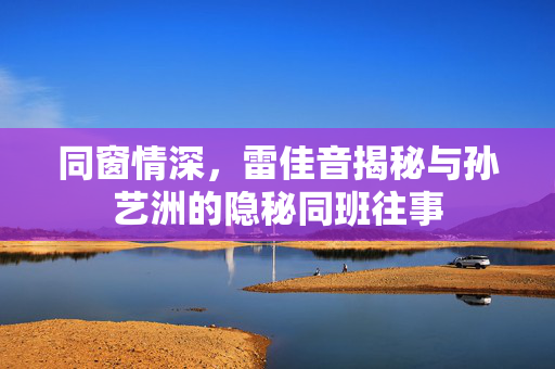 同窗情深，雷佳音揭秘与孙艺洲的隐秘同班往事