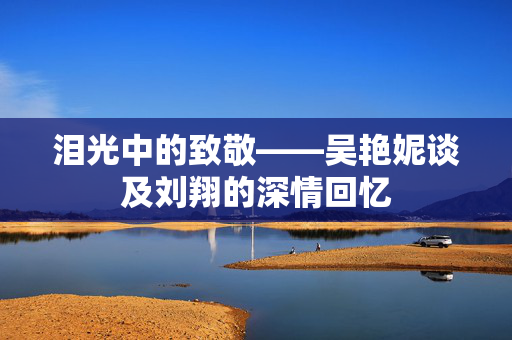 泪光中的致敬——吴艳妮谈及刘翔的深情回忆