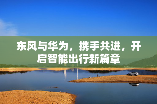 东风与华为，携手共进，开启智能出行新篇章