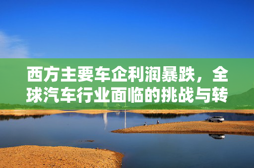 西方主要车企利润暴跌，全球汽车行业面临的挑战与转型