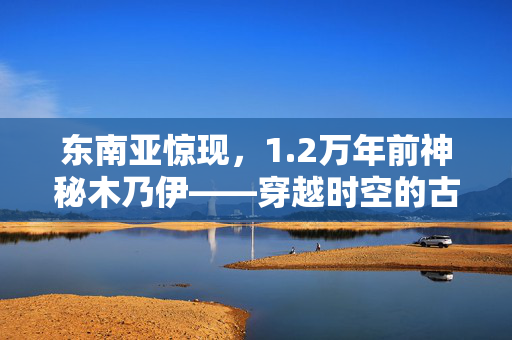 东南亚惊现，1.2万年前神秘木乃伊——穿越时空的古老谜团