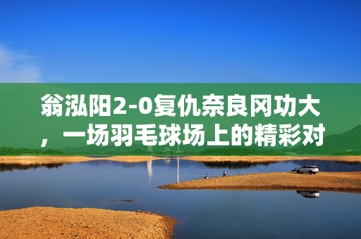 翁泓阳2-0复仇奈良冈功大，一场羽毛球场上的精彩对决