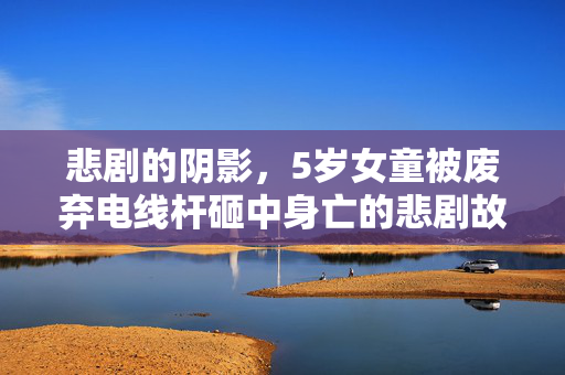 悲剧的阴影，5岁女童被废弃电线杆砸中身亡的悲剧故事