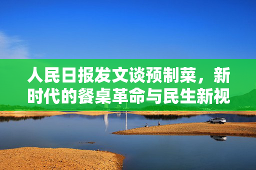 人民日报发文谈预制菜，新时代的餐桌革命与民生新视角