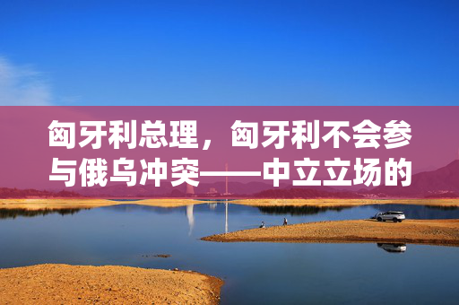 匈牙利总理，匈牙利不会参与俄乌冲突——中立立场的坚守与全球和平的呼吁
