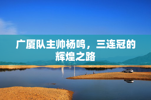 广厦队主帅杨鸣，三连冠的辉煌之路