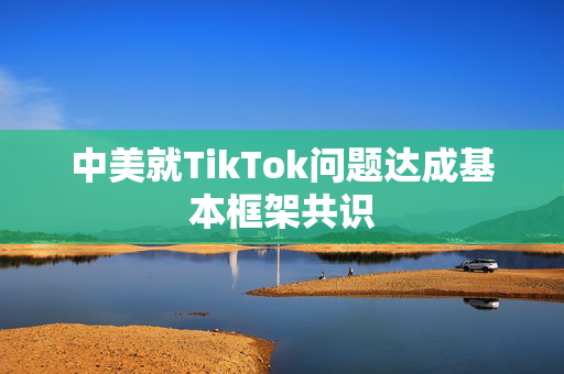 中美就TikTok问题达成基本框架共识