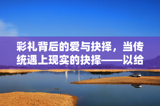 彩礼背后的爱与抉择，当传统遇上现实的抉择——以给彩礼后借回2万，女方父亲叫停婚事为例