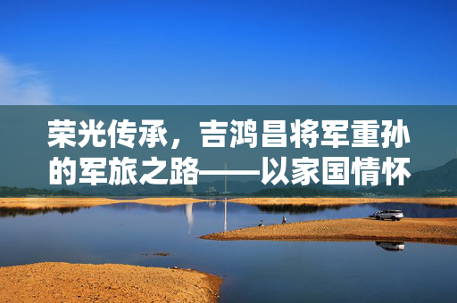 荣光传承，吉鸿昌将军重孙的军旅之路——以家国情怀续写英雄篇章