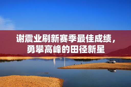 谢震业刷新赛季最佳成绩，勇攀高峰的田径新星