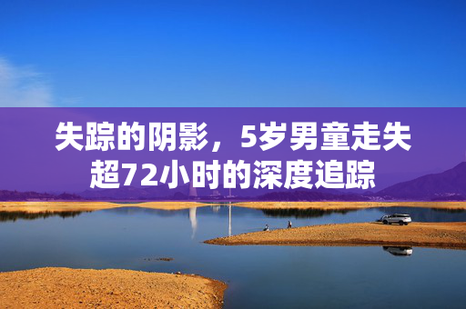 失踪的阴影，5岁男童走失超72小时的深度追踪