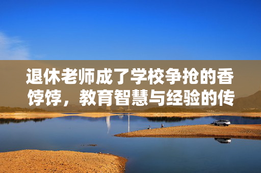 退休老师成了学校争抢的香饽饽，教育智慧与经验的传承
