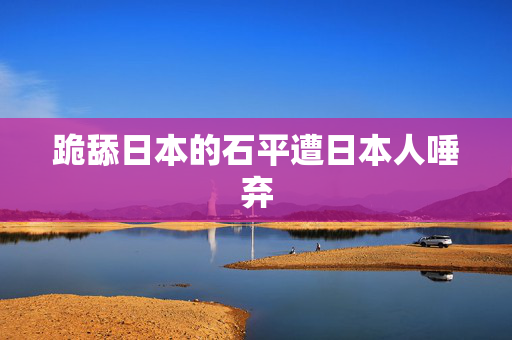 跪舔日本的石平遭日本人唾弃