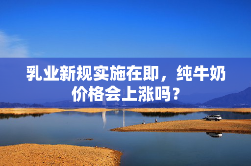 乳业新规实施在即，纯牛奶价格会上涨吗？