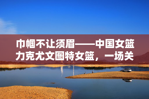 巾帼不让须眉——中国女篮力克尤文图特女篮，一场关于坚韧与荣耀的较量