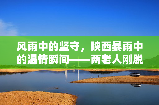 风雨中的坚守，陕西暴雨中的温情瞬间——两老人刚脱险，家园瞬间倾覆