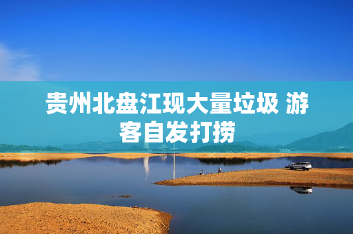 贵州北盘江现大量垃圾 游客自发打捞