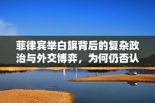 菲律宾举白旗背后的复杂政治与外交博弈，为何仍否认？