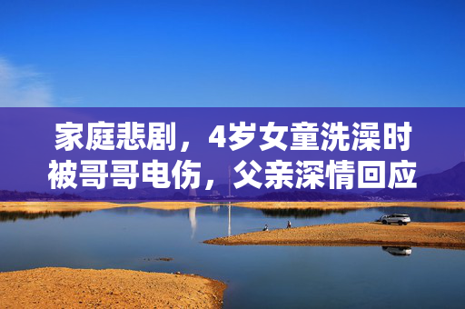 家庭悲剧，4岁女童洗澡时被哥哥电伤，父亲深情回应与家庭安全警醒