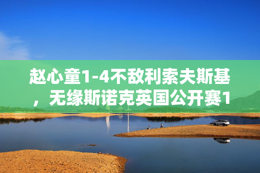 赵心童1-4不敌利索夫斯基，无缘斯诺克英国公开赛16强