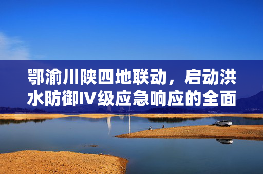 鄂渝川陕四地联动，启动洪水防御Ⅳ级应急响应的全面部署与行动