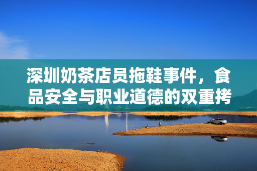 深圳奶茶店员拖鞋事件，食品安全与职业道德的双重拷问