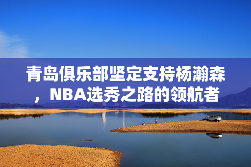 青岛俱乐部坚定支持杨瀚森，NBA选秀之路的领航者