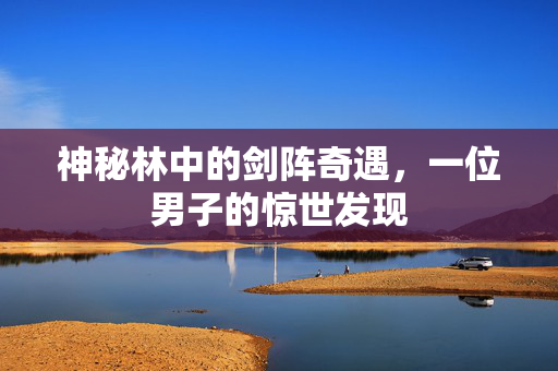 神秘林中的剑阵奇遇，一位男子的惊世发现