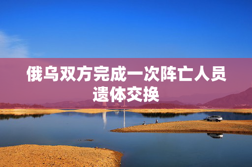 俄乌双方完成一次阵亡人员遗体交换