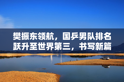 樊振东领航，国乒男队排名跃升至世界第三，书写新篇章