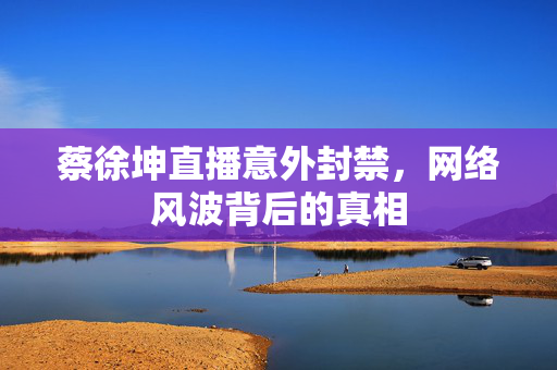 蔡徐坤直播意外封禁，网络风波背后的真相