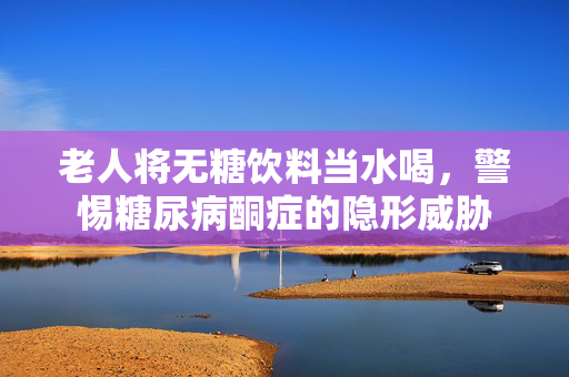 老人将无糖饮料当水喝，警惕糖尿病酮症的隐形威胁