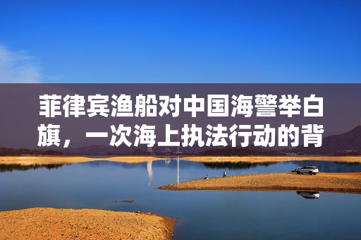 菲律宾渔船对中国海警举白旗，一次海上执法行动的背后与影响