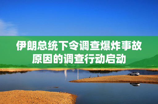 伊朗总统下令调查爆炸事故原因的调查行动启动