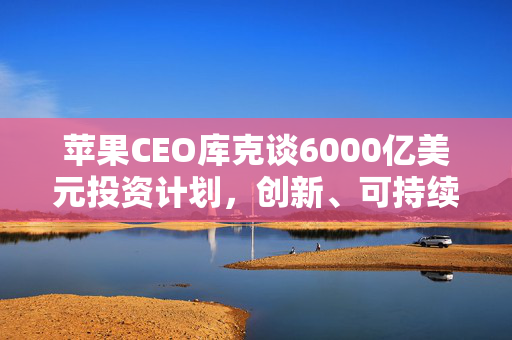 苹果CEO库克谈6000亿美元投资计划，创新、可持续性与全球影响的蓝图