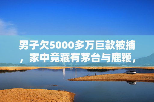 男子欠5000多万巨款被捕，家中竟藏有茅台与鹿鞭，金钱与欲望的双重陷阱