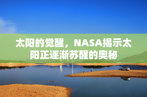 太阳的觉醒，NASA揭示太阳正逐渐苏醒的奥秘
