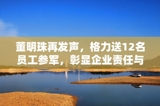 董明珠再发声，格力送12名员工参军，彰显企业责任与担当