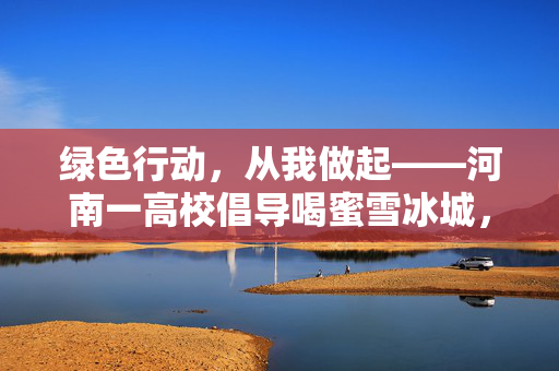 绿色行动，从我做起——河南一高校倡导喝蜜雪冰城，自带水杯的环保新风尚