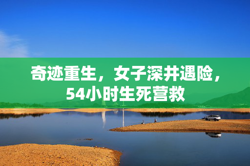 奇迹重生，女子深井遇险，54小时生死营救