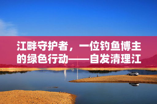 江畔守护者，一位钓鱼博主的绿色行动——自发清理江面垃圾的绿色之旅
