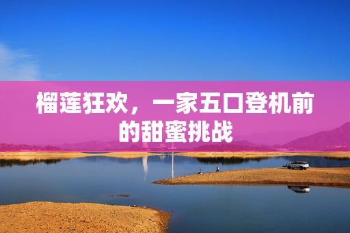 榴莲狂欢，一家五口登机前的甜蜜挑战