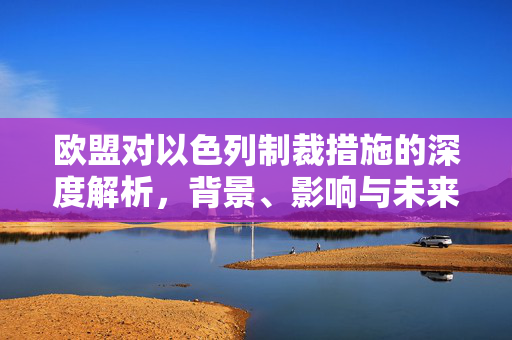 欧盟对以色列制裁措施的深度解析，背景、影响与未来展望
