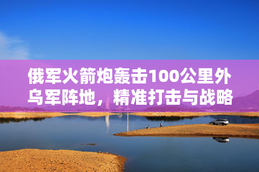 俄军火箭炮轰击100公里外乌军阵地，精准打击与战略威慑的背后