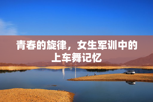 青春的旋律，女生军训中的上车舞记忆