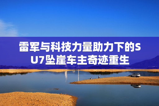 雷军与科技力量助力下的SU7坠崖车主奇迹重生