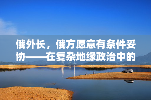 俄外长，俄方愿意有条件妥协——在复杂地缘政治中的智慧与决心