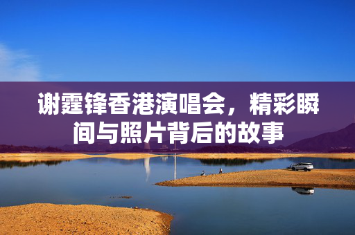 谢霆锋香港演唱会，精彩瞬间与照片背后的故事